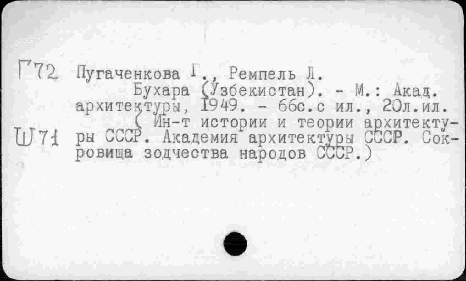 ﻿72. Пугаченкова Г., Ремпель Л.
Бухара (Узбекистан). - М. : Акац. архитектура, 1949. - ббс.с ил., 20л.ил.
( Ин-т истории и теории архитекту ЦЈ 71 ры СССР. Академия архитектуры СССР. Сок ровища зодчества народов СССР.)